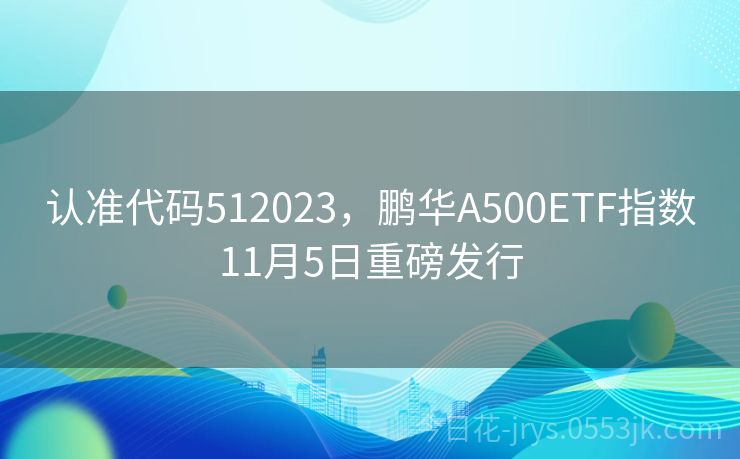 认准代码512023，鹏华A500ETF指数11月5日重磅发行